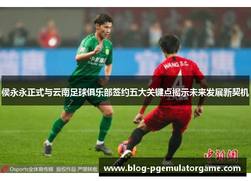 侯永永正式与云南足球俱乐部签约五大关键点揭示未来发展新契机