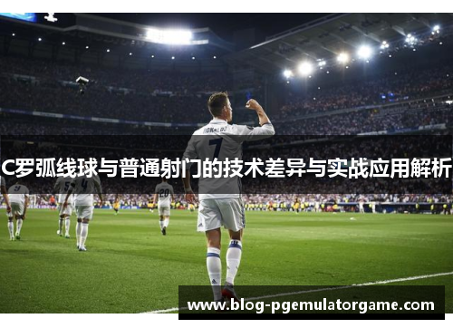 C罗弧线球与普通射门的技术差异与实战应用解析