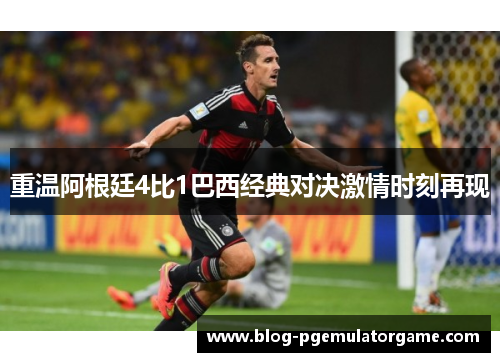 重温阿根廷4比1巴西经典对决激情时刻再现
