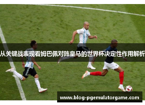 从关键战表现看姆巴佩对阵皇马的世界杯决定性作用解析