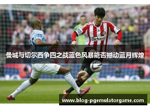 曼城与切尔西争四之战蓝色风暴能否撼动蓝月辉煌