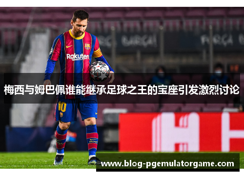 梅西与姆巴佩谁能继承足球之王的宝座引发激烈讨论