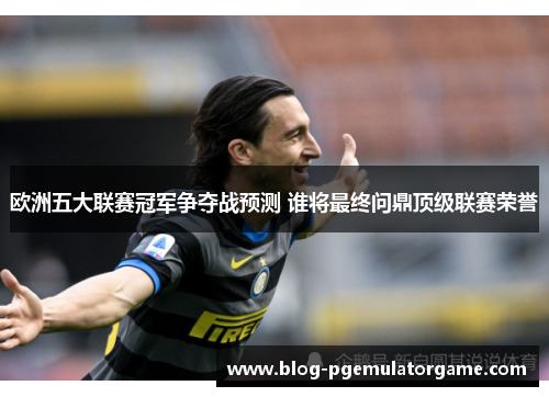 欧洲五大联赛冠军争夺战预测 谁将最终问鼎顶级联赛荣誉
