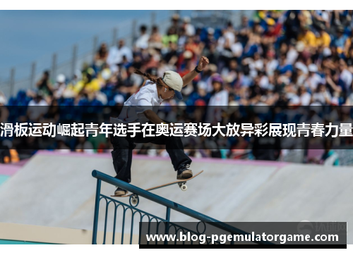滑板运动崛起青年选手在奥运赛场大放异彩展现青春力量