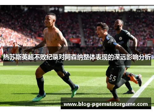 热苏斯英超不败纪录对阿森纳整体表现的深远影响分析