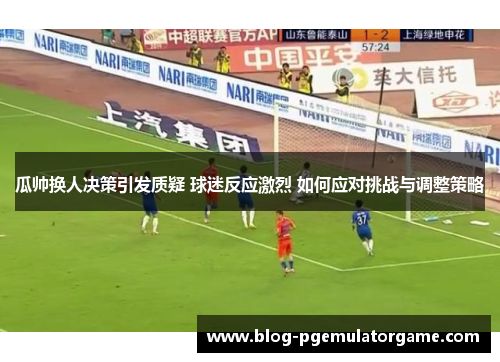 瓜帅换人决策引发质疑 球迷反应激烈 如何应对挑战与调整策略